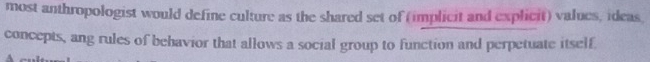 most anthropologist would define culture as the shared set of (implicit and explicit) values, ideas 
concepts, ang rules of behavior that allows a social group to function and perpetuate itself.