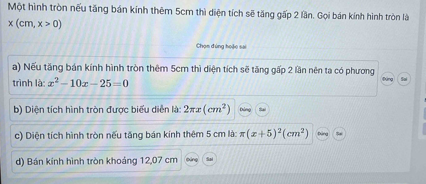 Một hình tròn nếu tăng bán kính thêm 5cm thì diện tích sẽ tăng gấp 2 lần. Gọi bán kính hình tròn là
x(cm,x>0)
Chọn đúng hoặc sai
a) Nếu tăng bán kính hình tròn thêm 5cm thì diện tích sẽ tăng gấp 2 lần nên ta có phương
trình là: x^2-10x-25=0 Đúng Sai
b) Diện tích hình tròn được biểu diễn là: 2π x(cm^2) Đúng Sai
c) Diện tích hình tròn nếu tăng bán kính thêm 5 cm là: π (x+5)^2(cm^2) Đúng Sai
d) Bán kính hình tròn khoáng 12,07 cm Đúng Sai