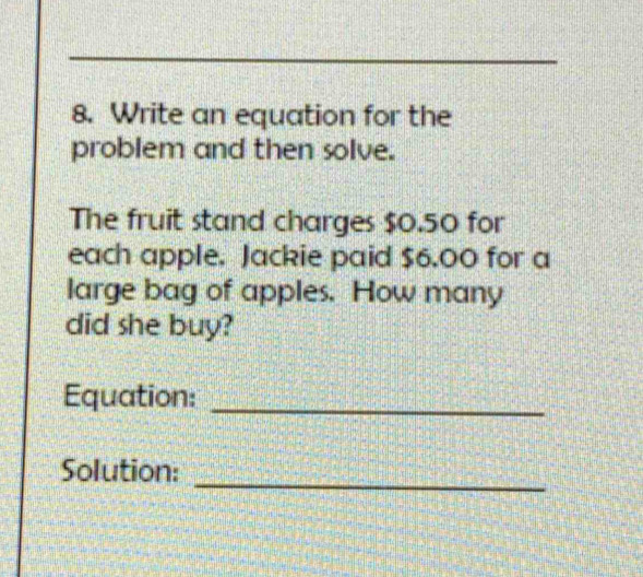 Write an equation for the 
problem and then solve. 
The fruit stand charges $0.50 for 
each apple. Jackie paid $6.00 for a 
large bag of apples. How many 
did she buy? 
Equation:_ 
_ 
Solution: