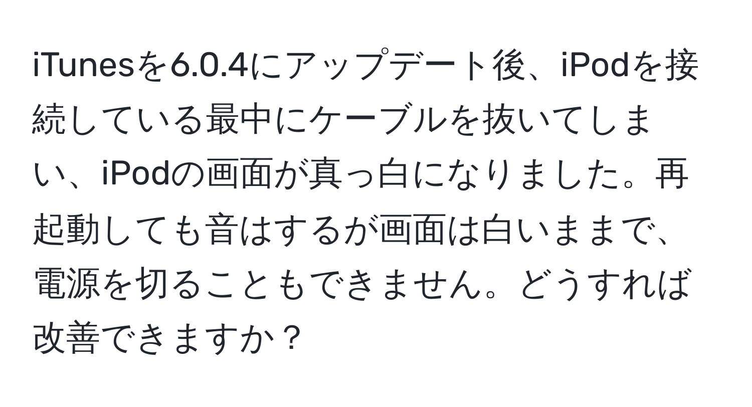 iTunesを6.0.4にアップデート後、iPodを接続している最中にケーブルを抜いてしまい、iPodの画面が真っ白になりました。再起動しても音はするが画面は白いままで、電源を切ることもできません。どうすれば改善できますか？