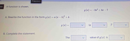 Previous 
11 A function is shown.
g(x)=-2x^2+4x-7
A. Rewrite the function in the form g(x)=a(x-h)^2+k.
g(x)=□ (x□ )^2□
B. Complete the statement. 
The □ vee  value of g(x) is □ .