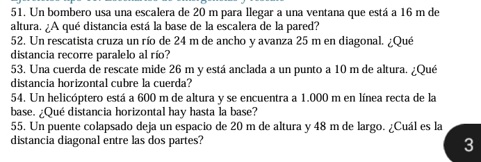 Un bombero usa una escalera de 20 m para llegar a una ventana que está a 16 m de 
altura. ¿A qué distancia está la base de la escalera de la pared? 
52. Un rescatista cruza un río de 24 m de ancho y avanza 25 m en diagonal. ¿Qué 
distancia recorre paralelo al río? 
53. Una cuerda de rescate mide 26 m y está anclada a un punto a 10 m de altura. ¿Qué 
distancia horizontal cubre la cuerda? 
54. Un helicóptero está a 600 m de altura y se encuentra a 1.000 m en línea recta de la 
base. ¿Qué distancia horizontal hay hasta la base? 
55. Un puente colapsado deja un espacio de 20 m de altura y 48 m de largo. ¿Cuál es la 
distancia diagonal entre las dos partes? 
3
