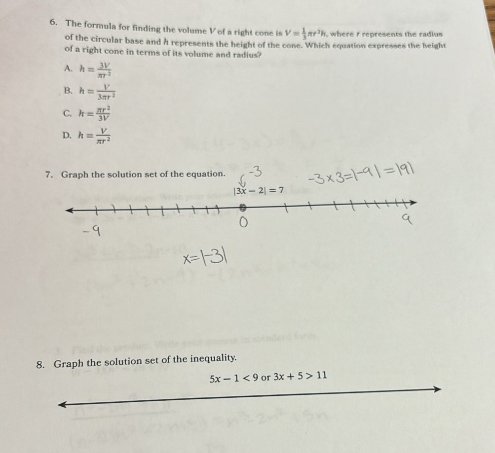 The formula for finding the volume V of a right cone is V= 1/3 π r^2h , where / represents the radius
of the circular base and h represents the height of the cone. Which equation expresses the height
of a right cone in terms of its volume and radius?
A. h= 3V/π r^2 
B. h= V/3π r^2 
C. h= π r^2/3V 
D. h= V/π r^2 
7. Graph the solution set of the equation.
|3x-2|=7
8. Graph the solution set of the inequality.
5x-1<9</tex> or 3x+5>11