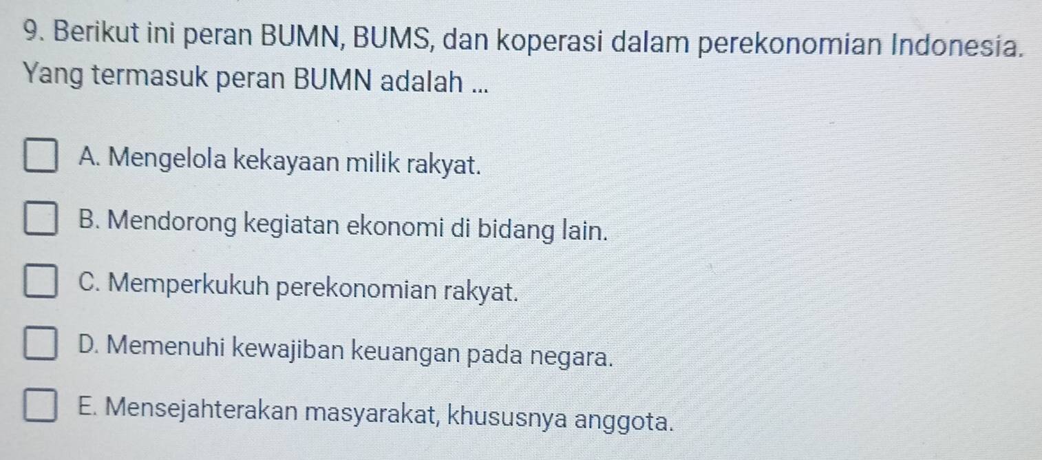 Berikut ini peran BUMN, BUMS, dan koperasi dalam perekonomian Indonesia.
Yang termasuk peran BUMN adalah ...
A. Mengelola kekayaan milik rakyat.
B. Mendorong kegiatan ekonomi di bidang lain.
C. Memperkukuh perekonomian rakyat.
D. Memenuhi kewajiban keuangan pada negara.
E. Mensejahterakan masyarakat, khususnya anggota.