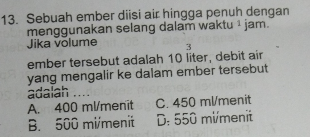 Sebuah ember diisi air hingga penuh dengan
menggunakan selang dalam waktu ¹ jam.
Jika volume
3
ember tersebut adalah 10 liter, debit air
yang mengalir ke dalam ember tersebut
adalah ....
A. 400 ml /menit C. 450 ml /menit
B. 500 mi /menit D: 550 mi /menit