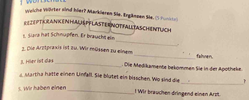 wortsch t 
Welche Wörter sind hier? Markieren Sie, Ergänzen Sie, (5 Punkte) 
REZEPTKRANKENHAUSPFLASTERNOTFALLTASCHENTUCH 
_ 
1. Siara hat Schnupfen. Er braucht ein 
. 
2. Die Arztpraxis ist zu. Wir müssen zu einem_ fahren. 
3. Hier ist das_ 
. Die Medikamente bekommen Sie in der Apotheke. 
4, Martha hatte einen Unfall. Sie blutet ein bisschen. Wo sind die 
_ 
5. Wir haben einen _7 
! Wir brauchen dringend einen Arzt.