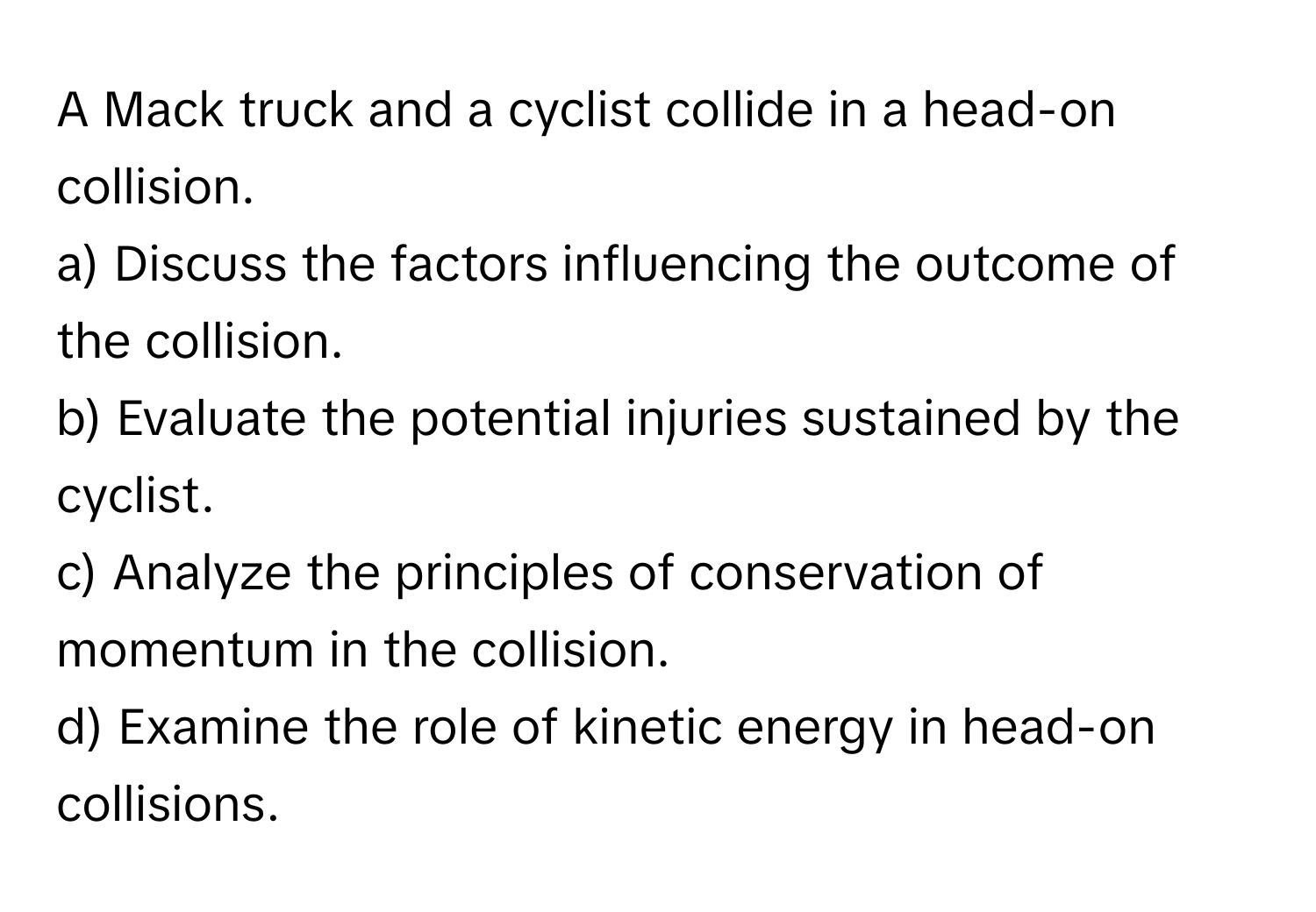 A Mack truck and a cyclist collide in a head-on collision. 
a) Discuss the factors influencing the outcome of the collision. 
b) Evaluate the potential injuries sustained by the cyclist. 
c) Analyze the principles of conservation of momentum in the collision. 
d) Examine the role of kinetic energy in head-on collisions.