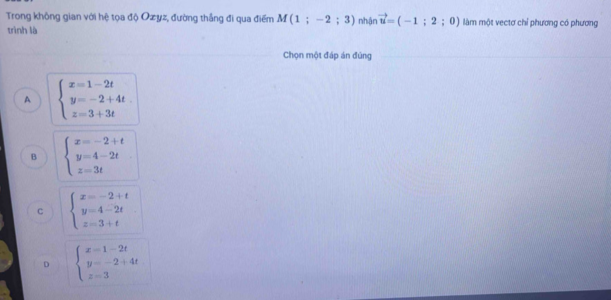 Trong không gian với hệ tọa độ Oxyz, đường thắng đi qua điểm M(1;-2;3) nhận vector u=(-1;2;0) làm một vectơ chỉ phương có phương
trình là
Chọn một đáp án đúng
A beginarrayl x=1-2t y=-2+4t. z=3+3tendarray.
B beginarrayl x=-2+t y=4-2t z=3tendarray.
C beginarrayl x=-2+t y=4-2t z=3+tendarray.
D beginarrayl x=1-2t y=-2+4t z=3endarray.