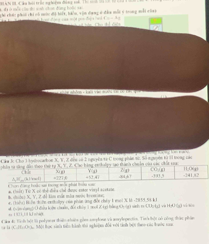 HAN II. Câu hỏi trắc nghiệm đúng sai. Thí sinh tra lới lừ cầu T đcn c
), d) ở mỗi cầu thi sinh chọn đúng hoặc sai.
ghi chú: phải chỉ rõ mức độ biết, hiểu, vận dụng ở đầu mỗi ý trong mỗi câu)
Xết  é trinh hoạt động của một pin điện hoá Cu-Ag
= hện Cho thể diện
nhên nhôm - kali vào nước thi có các qua và
C
Đ e ma được nhều kết tua kẹo tn can noa vai n     T phên trong lượng làn nước,
Câu 3: Cho 3 hydrocarbon X, Y, Z đều có 2 nguyên từ C trong phân tử. Số nguyên tử H trong các
của các chất sau:
Chọn đùng hoặc sai trong mỗi phát biểu sau:
a. (biết) Từ X có thể điều chế được ester vinyl acetate.
b. (hiểu) X, Y, Z đề làm mất màu nước bromine;
e. (hiểu) Biến thiên enthalpy của phản ứng đốt cháy 1 mol X là -2855,58 kJ.
d. (vận dụng) Ở điều kiện chuẩn, đốt cháy 1 mol ∠ (g) bằng O_2(g) sinh mCO_2(g) vù H_2O(g) yù tóu
ra 1323,11 kJ nhiệt.
Cầu 4: Tinh bột là polymer thiên nhiên gồm amylose và amylopectin. Tinh bột có công thức phân
từ là (C_6H_10O_5) M Một học sinh tiền hành thí nghiệm đối với tinh bột theo các bước sau: