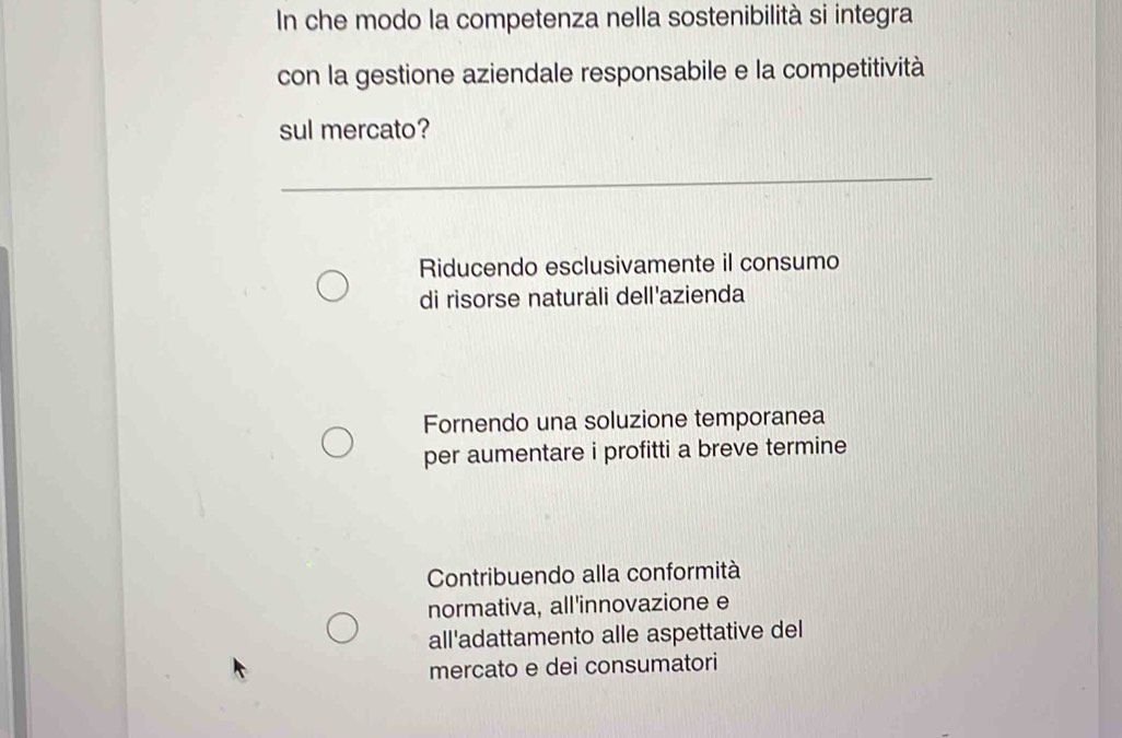 In che modo la competenza nella sostenibilità si integra
con la gestione aziendale responsabile e la competitività
sul mercato?
Riducendo esclusivamente il consumo
di risorse naturali dell'azienda
Fornendo una soluzione temporanea
per aumentare i profitti a breve termine
Contribuendo alla conformità
normativa, all'innovazione e
all'adattamento alle aspettative del
mercato e dei consumatori