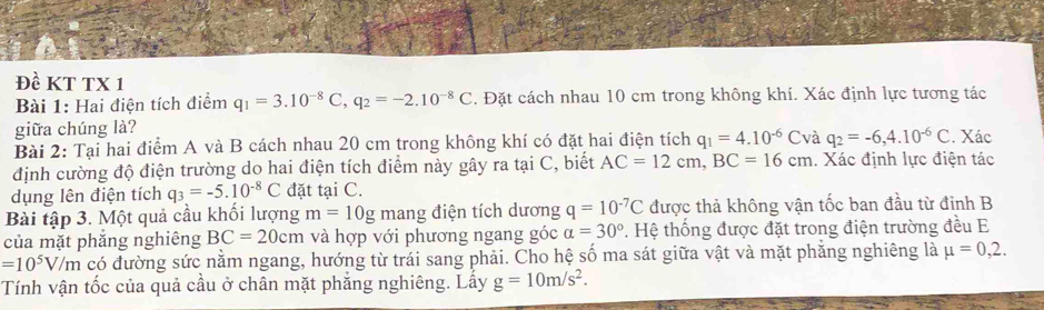 Đề KT TX 1 
Bài 1: Hai điện tích điểm q_1=3.10^(-8)C, q_2=-2.10^(-8)C. Đặt cách nhau 10 cm trong không khí. Xác định lực tương tác 
giữa chúng là? 
Bài 2: Tại hai điểm A và B cách nhau 20 cm trong không khí có đặt hai điện tích q_1=4.10^(-6)C và q_2=-6, 4.10^(-6)C. Xác 
định cường độ điện trường do hai điện tích điểm này gây ra tại C, biết AC=12cm, BC=16cm. Xác định lực điện tác 
dụng lên điện tích q_3=-5.10^(-8)C đặt tại C. 
Bài tập 3. Một quả cầu khối lượng m=10g mang điện tích dương q=10^(-7)C được thả không vận tốc ban đầu từ đỉnh B 
của mặt phẳng nghiêng BC=20cm và hợp với phương ngang góc alpha =30°. Hệ thống được đặt trong điện trường đều E
=10^5V/m có đường sức nằm ngang, hướng từ trái sang phải. Cho hệ số ma sát giữa vật và mặt phẳng nghiêng là mu =0,2. 
Tính vận tốc của quả cầu ở chân mặt phẳng nghiêng. Lấy g=10m/s^2.