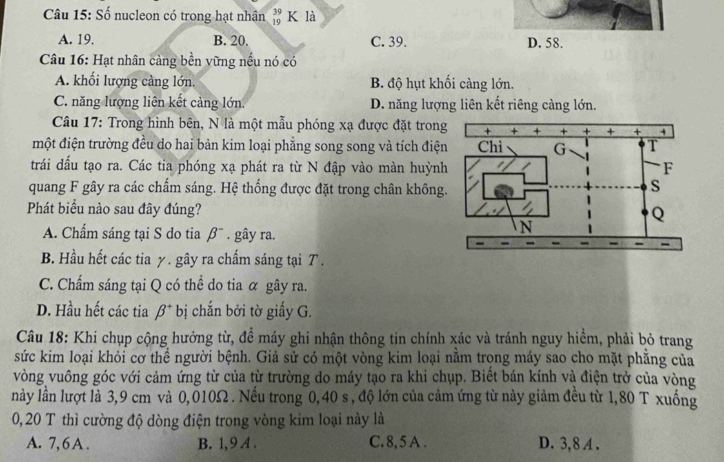 Số nucleon có trong hạt nhân beginarrayr 39 19endarray K là
A. 19. B. 20. C. 39. D. 58.
Câu 16: Hạt nhân càng bền vững nếu nó có
A. khối lượng càng lớn. B. độ hụt khối càng lớn.
C. năng lượng liên kết càng lớn. D. năng lượng liên kết riêng càng lớn.
Câu 17: Trong hình bên, N là một mẫu phóng xạ được đặt trong
một điện trường đều do hai bản kim loại phẳng song song và tích điện
trái đấu tạo ra. Các tia phóng xạ phát ra từ N đập vào màn huỳnh
quang F gây ra các chấm sáng. Hệ thống được đặt trong chân không
Phát biểu nào sau đây đúng?
A. Chấm sáng tại S do tia beta^-. gây ra.
B. Hầu hết các tia γ. gây ra chấm sáng tại T .
C. Chấm sáng tại Q có thể do tia α gây ra.
D. Hầu hết các tia beta^+ bị chắn bởi tờ giấy G.
Câu 18: Khi chụp cộng hưởng từ, để máy ghi nhận thông tin chính xác và tránh nguy hiểm, phải bỏ trang
sức kim loại khỏi cơ thể người bệnh. Giả sử có một vòng kim loại nằm trọng máy sao cho mặt phẳng của
vòng vuông góc với cảm ứng từ của từ trường do máy tạo ra khi chụp. Biết bán kính và điện trở của vòng
này lần lượt là 3,9 cm và 0,010Ω . Nếu trong 0,40 s , độ lớn của cảm ứng từ này giảm đều từ 1,80 T xuống
0,20 T thì cường độ dòng điện trong vòng kim loại này là
A. 7, 6 A . B. 1,9 A . C. 8, 5 A . D. 3, 8 A .