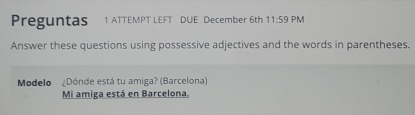 Preguntas 1 ATTEMPT LEFT DUE December 6th 11:59 PM 
Answer these questions using possessive adjectives and the words in parentheses. 
Modelo ¿Dónde está tu amiga? (Barcelona) 
Mi amiga está en Barcelona