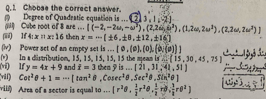 Choose the correct answer. 
(1) Degree of Quadratic equation is ... ( 2 ) 3 , 1 2] 
(iii) Cube root of 8 are . . [(-2,-2omega ,-omega^2),(2,2omega ;(u^2),(1,2omega ,2omega^2),(2,2omega ,2omega^2)]
(iii) lf 4:x::x:16 then x=·s [± 6,± 8,± 12,± 16]
(iv) Power set of an empty set is .. [varnothing ,(varnothing ),(0),(varnothing , varnothing  ]
(v) In a distribution, 15, 15, 15, 15, 15 the mean is ∴ [15,30,45,75] L a 1 yé L 
(vi) lf y=4x+9 and overline x=3 then 7 is ... [21,31,41,51]
(vii) Cot^2θ +1=·s [tan^2θ ,cosec^2θ ,Sec^2θ ,Sin^2θ ]
viii) Area of a sector is equal to . [r^2θ , 1/2 r^2θ ,  1/2 rθ , 1/2 rθ^2]