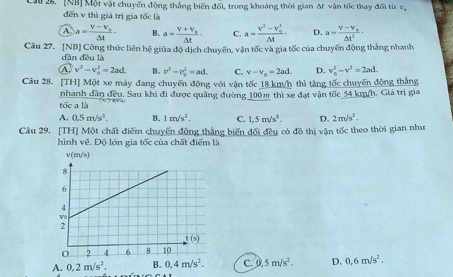 Cau 26.  [NB] Một vật chuyển động thẳng biến đổi, trong khoảng thời gian Δt vận tốc thay đổi từ v_0
đến v thì giá trị gia tốc là
A. a=frac V-V_o△ t· a=frac V^2-V_0^2△ t· D. a=frac V-V_0△ t^2·
B. a=frac V+V_0△ t·
C.
Câu 27. [NB] Công thức liên hệ giữa độ dịch chuyển, vận tốc và gia tốc của chuyển động thẳng nhanh
dần đều là
A v^2-v_0^(2=2ad. B. v^2)-v_0^(2=ad. C. v-v_0)=2ad. D. v_0^(2-v^2)=2ad.
Câu 28. [TH] Một xe máy đang chuyển động với vận tốc 18 km/h thì tăng tốc chuyển động thẳng
nhanh dần đều. Sau khi đi được quãng đường 100m thì xe đạt vận tốc_54 km/h. Giá trị gia
tốc a là
A. 0,5m/s^2. B. 1m/s^2. C. 1,5m/s^2. D. 2m/s^2.
Câu 29. [TH] Một chất điểm chuyển động thẳng biến đối đều có đồ thị vận tốc theo thời gian như
hình vẽ. Độ lớn gia tốc của chất điểm là
v(m/s)
A. 0,2m/s^2.
B. 0,4m/s^2. C. 0,5m/s^2. D. 0,6m/s^2.