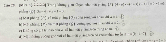 [Mức độ 2-2-2-2] Trong không gian Oxyz , cho mặt phẳng (P):(4-a)x-(a+3)y+z+1=0 và mật
phẳng (Q) 3x-4y+z+3=0. ^circ 2
a) Mặt phẳng (P) và mặt phẳng (Q) song song với nhau khi a=1.
b) Mặt phẳng (P) và mật phẳng (Q) vuỡng góc với nhau khi a=2.
c) Không có giá trị nào của # để hai mặt phẳng trên trùng nhau.
d) Mặt phẳng vuông góc với cả hai mặt phẳng trên có vectơ pháp tuyển là vector n=(1;-1;-7).
1,4,4) t nh ảng a 2x+y-z+5=0