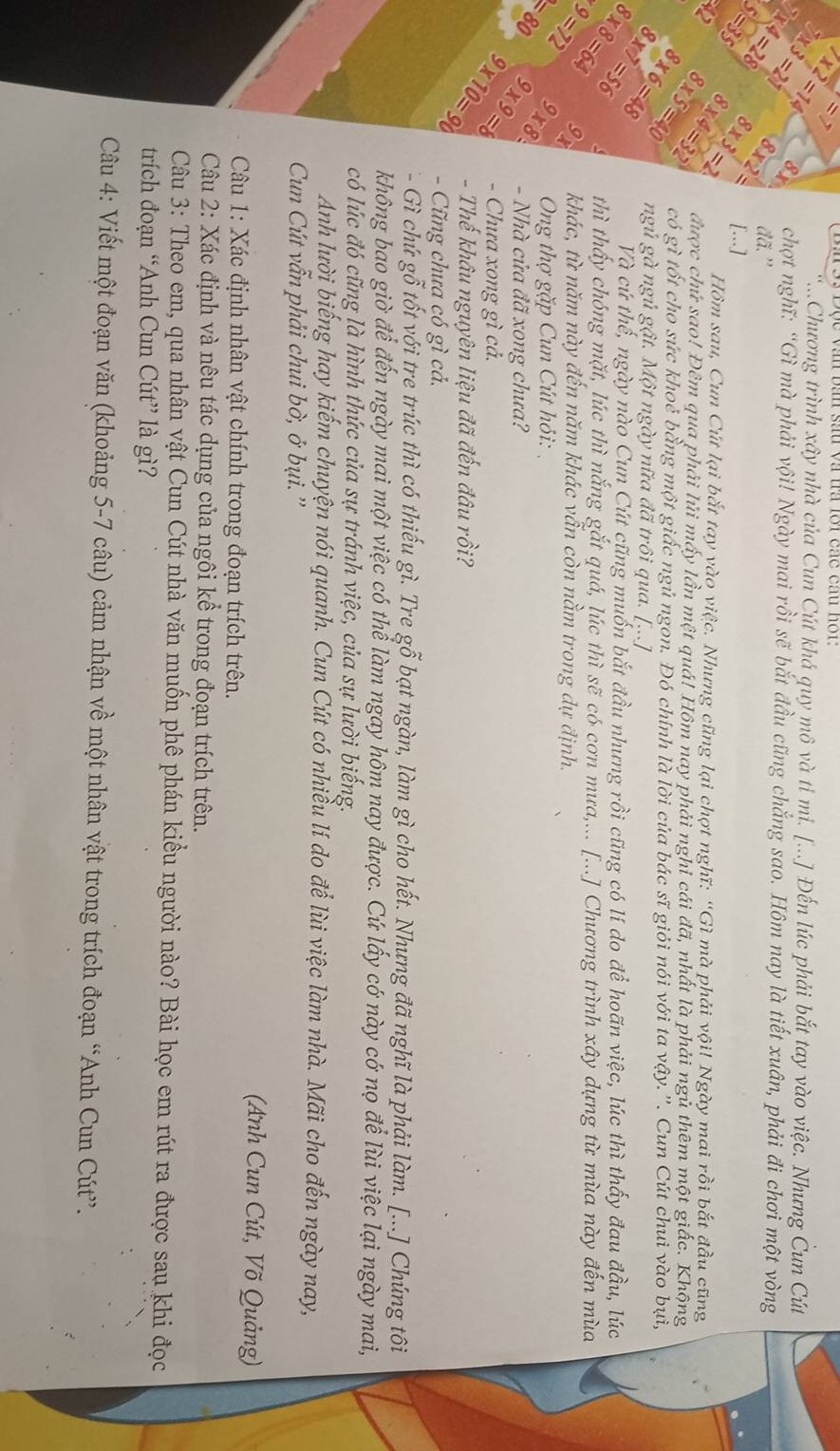 ≤slant 7
Bn 93 Độc văn bần sau và tra lôi các cầu hột:
7* 2=14.Chương trình xây nhà của Cun Cút khá quy mô và tỉ mi. [...] Đến lúc phải bắt tay vào việc. Nhưng Čun Cút
7* 3=21 d° chợt nghĩ: “Gì mà phải vội! Ngày mai rồi sẽ bắt đầu cũng chắng sao. Hôm nay là tiết xuân, phải đi chơi một vòng
7* 4=28 8* 2= đã. ''
5=35 8* 3=2 [...]
Hồm sau, Cun Cút lại bắt tay yào việc. Nhưng cũng lại chợt nghĩ: “Gì mà phải vội! Ngày mai rồi bắt đầu cũng
8* 4=32 được chứ sao! Đêm qua phải lủi mấy lần một quá! Hôm nay phải nghỉ cái đã, nhất là phải ngủ thêm một giấc. Khộng
x_ 8* 5=40 có gì tốt cho sức khoẻ bằng một giấc ngủ ngon. Đó chính là lời của bác sĩ giỏi nói với ta vậy.”. Cun Cút chui vào bụi,
8* 6=48 ngủ gà ngủ gật. Một ngày nữa đã trôi qua. [...]
8* 7=56 Và cứ thế, ngày nào Cun Cút cũng muốn bắt đầu nhưng rồi cũng có lí do để hoãn việc, lúc thì thấy đau đầu, lúc
8* 8=64 thì thấy chóng mặt, lúc thì nắng gắt quá, lúc thì sẽ có cơn mưa,... [...] Chương trình xây dựng từ mùa này đến mùa
* 9=72 9x khác, từ năm này đến năm khác vẫn còn nằm trong dự định.
9* 8 Ong thợ gặp Cun Cút hỏi:
=80 9* 9=8 - Nhà cửa đã xong chưa?
- Chưa xong gì cả.
9* 10=90 - Thế khâu nguyên liệu đã đến đâu rồi?
- Cũng chưa có gì cả.
- Gì chứ gỗ tốt với tre trúc thì có thiếu gì. Tre gỗ bạt ngàn, làm gì cho hết. Nhưng đã nghĩ là phải làm. [...] Chúng tôi
không bao giờ để đến ngày mai một việc có thể làm ngay hôm nay được. Cứ lấy cớ này cớ nọ để lùi việc lại ngày mai,
có lúc đó cũng là hình thức của sự tránh việc, của sự lười biếng.
Anh lười biếng hay kiếm chuyện nói quanh. Cun Cút có nhiều lí do để lùi việc làm nhà. Mãi cho đến ngày nay,
Cun Cút vẫn phải chui bờ, ở bụi.''
(Anh Cun Cút, Võ Quảng)
Câu 1: Xác định nhân vật chính trong đoạn trích trên.
Câu 2: Xác định và nêu tác dụng của ngôi kể trong đoạn trích trên.
Câu 3: Theo em, qua nhân vật Cun Cút nhà văn muốn phê phán kiều người nào? Bài học em rút ra được sau khi đọc
trích đoạn “Anh Cun Cút” là gì?
Câu 4: Viết một đoạn văn (khoảng 5-7 câu) cảm nhận về một nhân vật trong trích đoạn “Anh Cun Cút”.