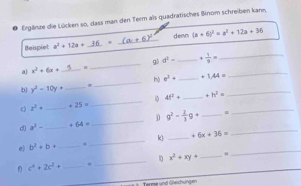 Ergänze die Lücken so, dass man den Term als quadratisches Binom schreiben kann. 
Beispiel: a^2+12a+_ 36= (a+6)^2 denn (a+6)^2=a^2+12a+36
a) x^2+6x+ _= _g) d^2- _ + 1/9 = __ 
h) e^2+
b) y^2-10y+ _= __ +1,44= _ 
_ 
i) 4f^2+ _  +h^2=
_ 
c) z^2+ _  +25=
_ 
j) g^2- 2/3 g+ _ =
d) a^2- _  +64=
_ 
e) b^2+b+ _= _k) _ +6x+36=
_ 
f) c^4+2c^2+ _ = _1) x^2+xy+ _ =
Terme und Gleichungen