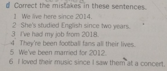 € Correct the mistakes in these sentences. 
1 We live here since 2014. 
2 She's studied English since two years. 
3 I've had my job from 2018. 
4 They're been football fans all their lives. 
5 We've been married for 2012. 
6 I loved their music since I saw them at a concert.