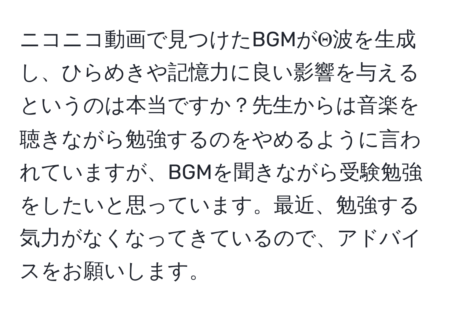 ニコニコ動画で見つけたBGMがΘ波を生成し、ひらめきや記憶力に良い影響を与えるというのは本当ですか？先生からは音楽を聴きながら勉強するのをやめるように言われていますが、BGMを聞きながら受験勉強をしたいと思っています。最近、勉強する気力がなくなってきているので、アドバイスをお願いします。