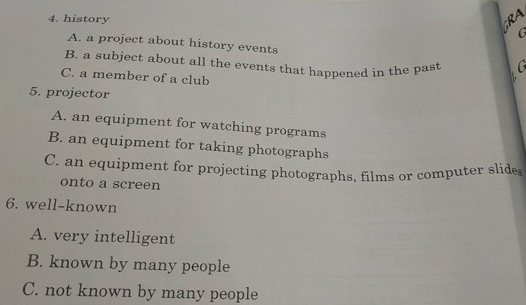 history GRA
G
A. a project about history events
B. a subject about all the events that happened in the past G
C. a member of a club
5. projector
A. an equipment for watching programs
B. an equipment for taking photographs
C. an equipment for projecting photographs, films or computer slides
onto a screen
6. well-known
A. very intelligent
B. known by many people
C. not known by many people