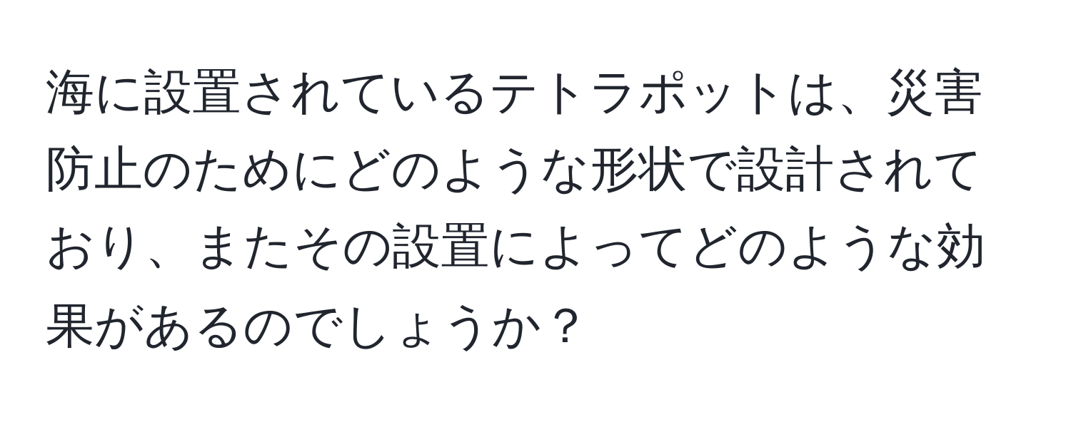 海に設置されているテトラポットは、災害防止のためにどのような形状で設計されており、またその設置によってどのような効果があるのでしょうか？