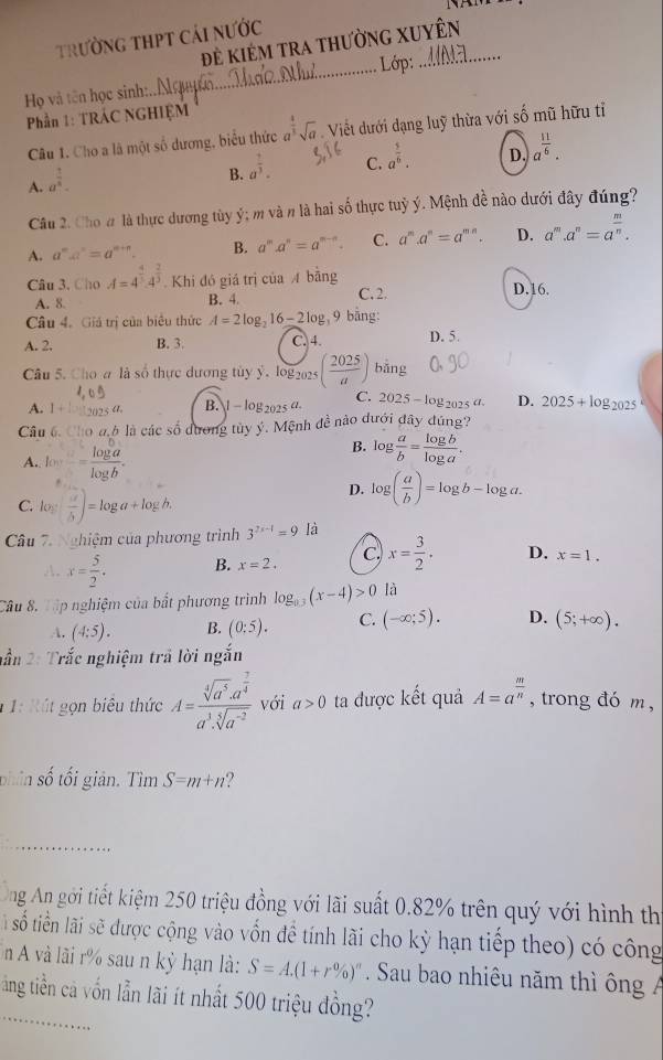 trường thPT cải nước
đẻ kiêm tra thườnG XUyên
_
Lớp:
Họ và tên học sinh:..
Phần 1: TRÁC NGHIỆM
Câu 1. Cho a là một số dương, biểu thức a^(frac 4)3sqrt(a) Viết dưới dạng luỹ thừa với số mũ hữu tỉ
C. a^(frac 5)6.
D. a^(frac 11)6.
A. a^(frac 1)8.
B. a^(frac 2)3.
Câu 2. Cho # là thực dương tùy ý; m và n là hai số thực tuỷ ý. Mệnh đề nào dưới đây đúng?
A. a^(n=a^n)=a^(m+n). B. a^ma^n=a^(m-n). C. a^m.a^n=a^(mn). D. a^m.a^n=a^(frac m)n.
Câu 3, Cho A=4^(frac 4)5.4^(frac 2)3 Khi đó giá trị của A bằng
A. 8. B. 4 C. 2. D.16.
Câu 4. Giả trị của biểu thức A=2log _216-2log _39 9 bằng:
A. 2. B. 3 C. 4. D. 5.
Câu 5. Cho a là số thực dương tủy ý. log 2025 ( 2025/a )bing
A. I + 1  12025 a. B. l- log2025 a. C. 2025-log _2025a D. 2025+log _2025
Câu 6. Cho a.6 là các số dương tủy ý. Mệnh đề nào dưới đây đúng?
A. log b^(...)frac log aalog b.
B. log  a/b = log b/log a .
C. log a+log b.
D. log ( a/b )=log b-log a.
Câu 7. Nghiệm của phương trình 3^(2x-1)=9 là
A. x= 5/2 . B. x=2. C x= 3/2 . D. x=1.
Câu 8, Tập nghiệm của bắt phương trình log _0.3(x-4)>0 là
A. (4:5). B. (0:5). C. (-∈fty ;5). D. (5;+∈fty ).
nần 2: Trắc nghiệm trã lời ngắn
* 1: R út gọn biêu thức A=frac sqrt[4](a^5).a^(frac 7)4a^3.sqrt[5](a^(-2)) với a>0 ta được kết quả A=a^(frac m)n , trong đó m ,
phân số tối giản. Tìm S=m+n ?
_
ng An gới tiết kiệm 250 triệu đồng với lãi suất 0.82% trên quý với hình thị
à số tiền lãi sẽ được cộng vào vốn đề tính lãi cho kỳ hạn tiếp theo) có công
n A và lãi r% sau n kỳ hạn là: S=A.(1+r% )^n. Sau bao nhiêu năm thì ông 
tảng tiền cả vốn lẫn lãi ít nhất 500 triệu đồng?