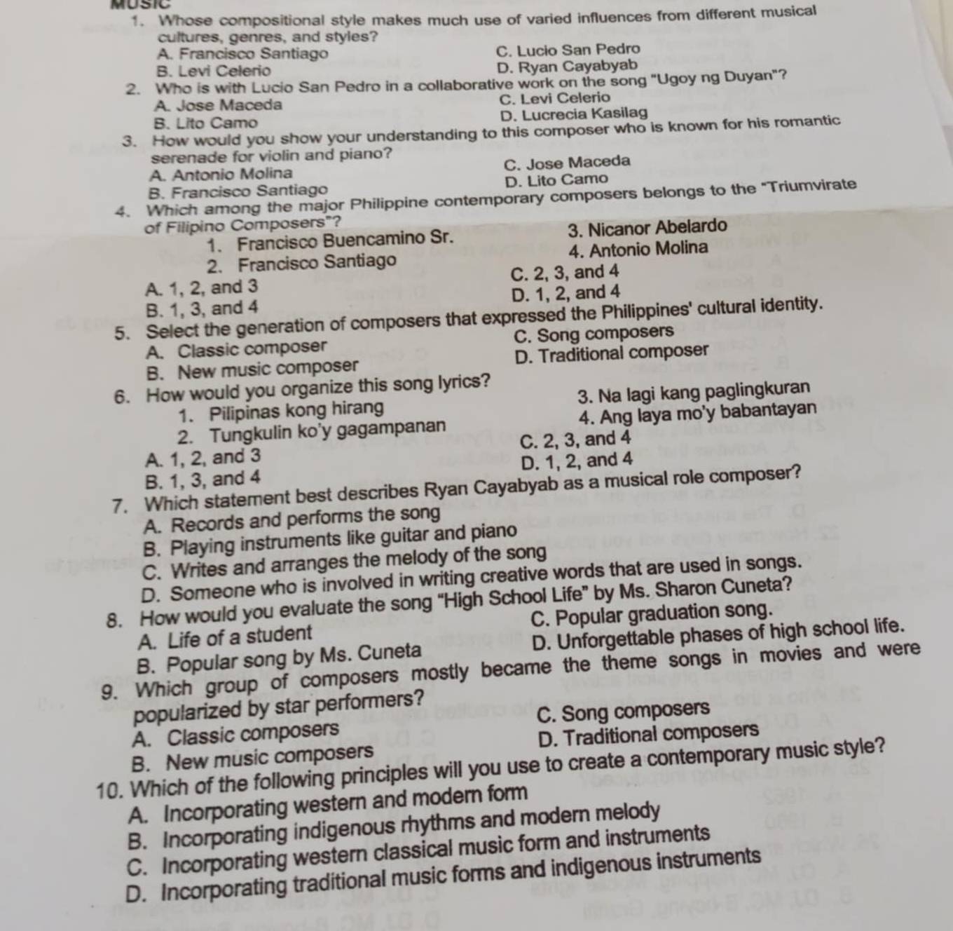 MUSIC
1. Whose compositional style makes much use of varied influences from different musical
cultures, genres, and styles?
A. Francisco Santiago C. Lucio San Pedro
B. Levi Celerio D. Ryan Cayabyab
2. Who is with Lucio San Pedro in a collaborative work on the song "Ugoy ng Duyan"?
A. Jose Maceda C. Levi Celerio
B. Lito Camo D. Lucrecia Kasilag
3. How would you show your understanding to this composer who is known for his romantic
serenade for violin and piano?
A. Antonio Molina C. Jose Maceda
B. Francisco Santiago D. Lito Camo
4. Which among the major Philippine contemporary composers belongs to the "Triumvirate
of Filipino Composers"?
1. Francisco Buencamino Sr. 3. Nicanor Abelardo
2. Francisco Santiago 4. Antonio Molina
A. 1, 2, and 3 C. 2, 3, and 4
B. 1, 3, and 4 D. 1, 2, and 4
5. Select the generation of composers that expressed the Philippines' cultural identity.
A. Classic composer C. Song composers
B. New music composer D. Traditional composer
6. How would you organize this song lyrics?
1. Pilipinas kong hirang 3. Na lagi kang paglingkuran
2. Tungkulin ko'y gagampanan 4. Ang laya mo'y babantayan
A. 1, 2, and 3 C. 2, 3, and 4
B. 1, 3, and 4 D. 1, 2, and 4
7. Which statement best describes Ryan Cayabyab as a musical role composer?
A. Records and performs the song
B. Playing instruments like guitar and piano
C. Writes and arranges the melody of the song
D. Someone who is involved in writing creative words that are used in songs.
8. How would you evaluate the song “High School Life” by Ms. Sharon Cuneta?
A. Life of a student C. Popular graduation song.
B. Popular song by Ms. Cuneta D. Unforgettable phases of high school life.
9. Which group of composers mostly became the theme songs in movies and were
popularized by star performers?
C. Song composers
A. Classic composers
B. New music composers D. Traditional composers
10. Which of the following principles will you use to create a contemporary music style?
A. Incorporating western and modern form
B. Incorporating indigenous rhythms and modern melody
C. Incorporating western classical music form and instruments
D. Incorporating traditional music forms and indigenous instruments