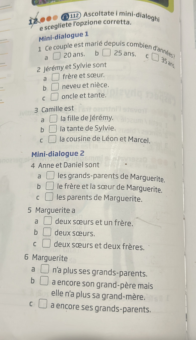 12000 ( 112) Ascoltate i mini-dialoghi
e scegliete l’opzione corretta.
Mini-dialogue 1
1 Ce couple est marié depuis combien d'années ?
a □ 20 ans. ₹ b 25 ans. C
35 ans
2 Jérémy et Sylvie sont
a □ frère et sœur.
b □ neveu et nièce.
C □ oncle et tante.
3 Camille est
a □ la fille de Jérémy.
b □ la tante de Sylvie.
C □ la cousine de Léon et Marcel.
Mini-dialogue 2
4 Anne et Daniel sont
a □ les grands-parents de Marguerite.
b □ le frère et la sœur de Marguerite.
C □ les parents de Marguerite.
5 Marguerite a
a □ deux sœurs et un frère.
b □ deux sœurs.
C □ deux sœurs et deux frères.
6 Marguerite
a □ n’a plus ses grands-parents.
b □ a encore son grand-père mais
elle n'a plus sa grand-mère.
C □ a encore ses grands-parents.