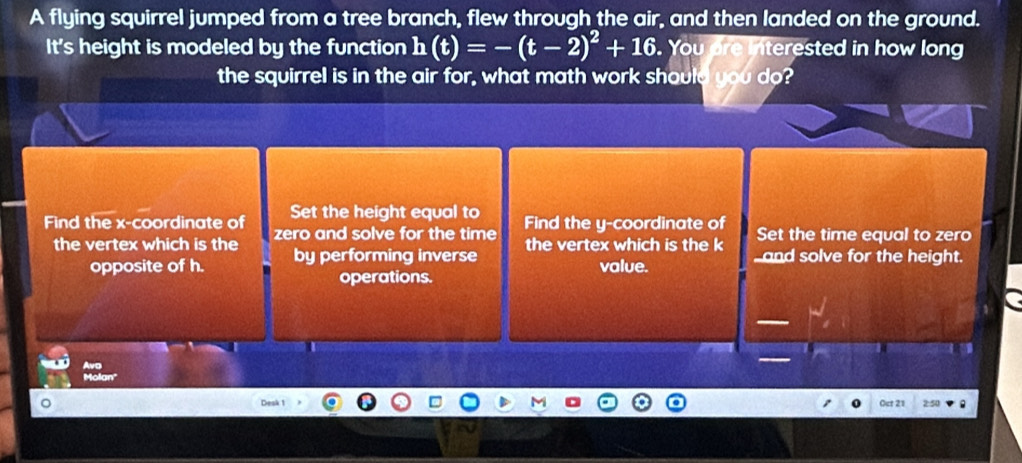 A flying squirrel jumped from a tree branch, flew through the air, and then landed on the ground. 
It's height is modeled by the function h(t)=-(t-2)^2+16. You are interested in how long 
the squirrel is in the air for, what math work should you do? 
Find the x-coordinate of Set the height equal to Find the y-coordinate of Set the time equal to zero 
the vertex which is the zero and solve for the time the vertex which is the k _and solve for the height. 
opposite of h. by performing inverse value. 
operations. 
Molan' 
。 2:50 
Oct 21