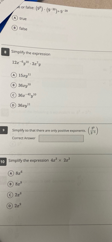 é or false: (9^9)· (9^(-20))=9^(-29)
Atrue
B false
8 Simplify the expression
12x^(-6)y^(10)· 3x^7y
A 15xy^(11)
B 36xy^(10)
C 36x^(-42)y^(10)
D 36xy^(11)
9 Simplify so that there are only positive exponents. ( 3^9/3^(-5) )
Correct Answer° ∴ 
10 Simplify the expression 4x^3* 2x^3
A 8x^6
B 8x^9
C 2x^6
D 2x^9