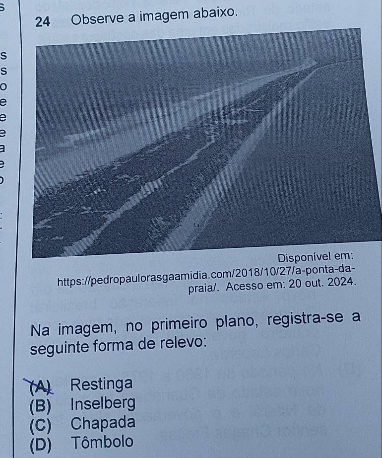 5
24 Observe a imagem abaixo.
S
S
0
e
e
https://pedropaulorasgaamidia.com/2018/10/27/a-ponta-da-
praia/. Acesso em: 20 out. 2024.
Na imagem, no primeiro plano, registra-se a
seguinte forma de relevo:
(A) Restinga
(B) Inselberg
(C) Chapada
(D) Tômbolo