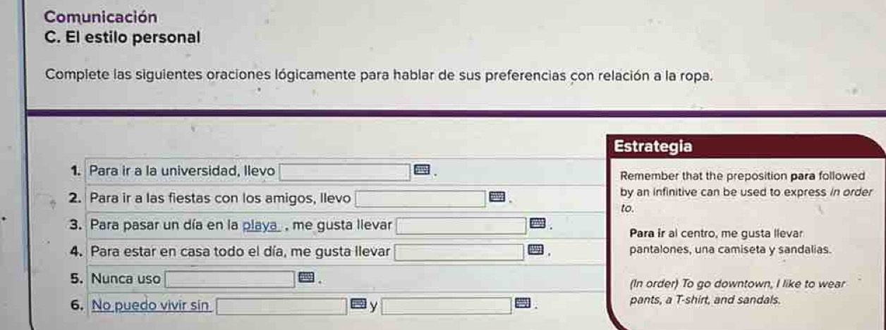 Comunicación 
C. El estilo personal 
Complete las siguientes oraciones lógicamente para hablar de sus preferencias con relación a la ropa. 
Estrategia 
1. Para ir a la universidad, llevo Remember that the preposition para followed 
2. Para ir a las fiestas con los amigos, llevo by an infinitive can be used to express in order 
to. 
3. Para pasar un día en la playa me gusta llevar Para ir al centro, me gusta llevar 
4. Para estar en casa todo el día, me gusta llevar pantalones, una camiseta y sandalias. 
5. Nunca uso (In order) To go downtown, I like to wear 
6. No puedo vivir sin y pants, a T-shirt, and sandals.