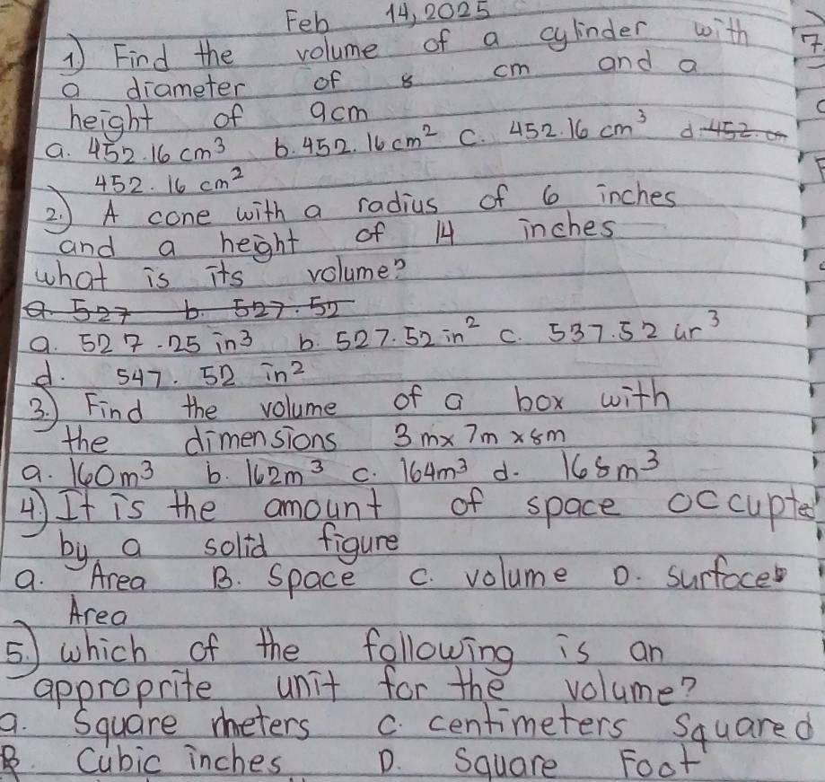 Feb 14, 2025
1 Find the volume of a cylinder with
a diameter of s cm and a
height of acm
G. 452.16cm^3 b. 452.16cm^2 C. 452.16cm^3 <5z.
452.16cm^2
2 ) A cone with a radius of 6 inches
and a heght of 1 inches
what is its volume?
6
527.52
a. 527· 25in^3 b. 527.52in^2 C. 537.52ur^3
d. 547.52in^2
3. ) Find the volume of a box with
the dimensions 3m* 7m* 8m
a. 160m^3 b. 162m^3 C. 164m^3 d. 168m^3
4) It is the amount of space occuptes
by a solid figure
9. Area B. Space c. volume 0. surfoce
Area
⑤ which of the following is an
approprite unit for the volume?
a. Square meters C. centimeters Squared . Cubic inches D. Square Foot