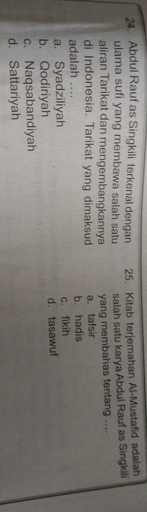 Abdul Rauf as Singkili terkenal dengan 25. Kitab terjemahan Al-Mustafid adalah
ulama sufi yang membawa salah satu
salah satu karya Abdul Rauf as Singkili
aliran Tarikat dan mengembangkannya
yang membahas tentang ....
di Indonesia. Tarikat yang dimaksud
a. tafsir
adalah .... b. hadis
a. Syadziliyah c. fikih
b. Qodiriyah d. tasawuf
c. Naqsabandiyah
d. Sattariyah