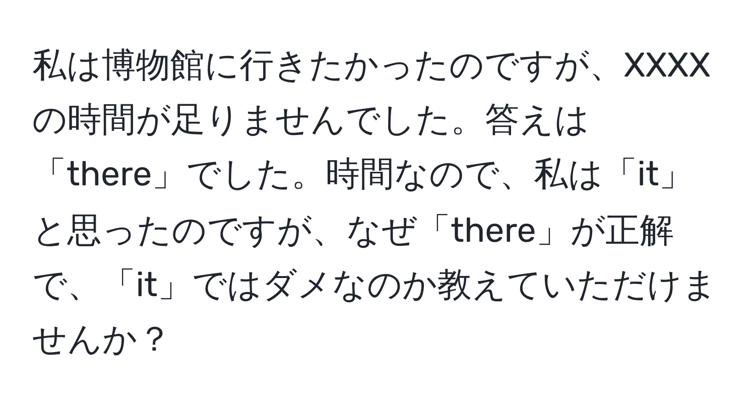 私は博物館に行きたかったのですが、XXXXの時間が足りませんでした。答えは「there」でした。時間なので、私は「it」と思ったのですが、なぜ「there」が正解で、「it」ではダメなのか教えていただけませんか？