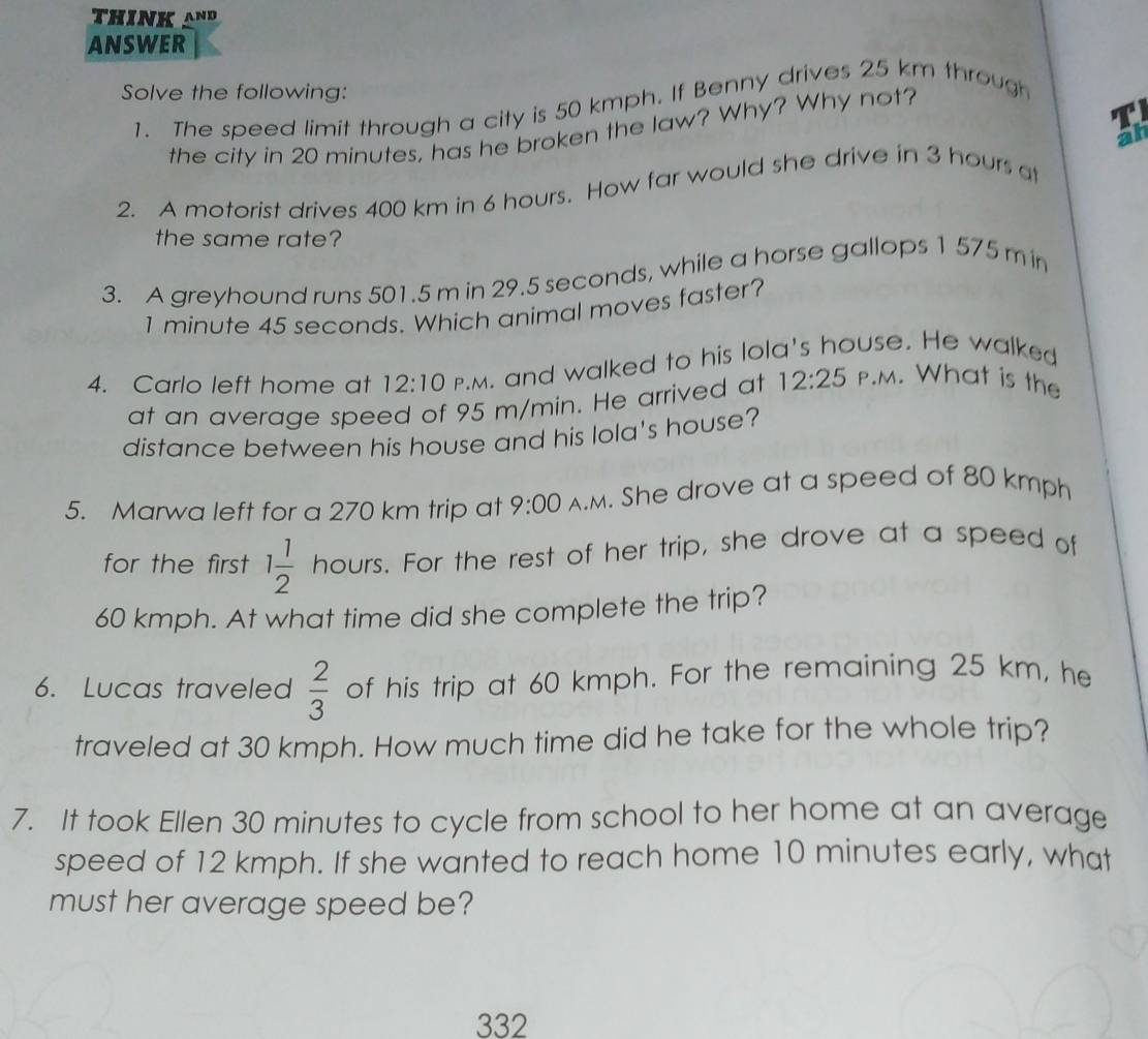 ANSWER 
Solve the following: 
1. The speed limit through a city is 50 kmph. If Benny drives 25 km through 
the city in 20 minutes, has he broken the law? Why? Why not? 
T 
2. A motorist drives 400 km in 6 hours. How far would she drive in 3 hours at 
the same rate? 
3. A greyhound runs 501.5 m in 29.5 seconds, while a horse gallops 1 575 m in
1 minute 45 seconds. Which animal moves faster? 
4. Carlo left home at 12:10 p.m. and walked to his lola's house. He walked 
at an average speed of 95 m/min. He arrived at 12:25 P.M. What is the 
distance between his house and his lola's house? 
5. Marwa left for a 270 km trip at 9:00 A.M. She drove at a speed of 80 kmph
for the first 1 1/2  hours. For the rest of her trip, she drove at a speed of
60 kmph. At what time did she complete the trip? 
6. Lucas traveled  2/3  of his trip at 60 kmph. For the remaining 25 km, he 
traveled at 30 kmph. How much time did he take for the whole trip? 
7. It took Ellen 30 minutes to cycle from school to her home at an average 
speed of 12 kmph. If she wanted to reach home 10 minutes early, what 
must her average speed be? 
332