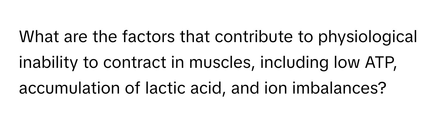 What are the factors that contribute to physiological inability to contract in muscles, including low ATP, accumulation of lactic acid, and ion imbalances?