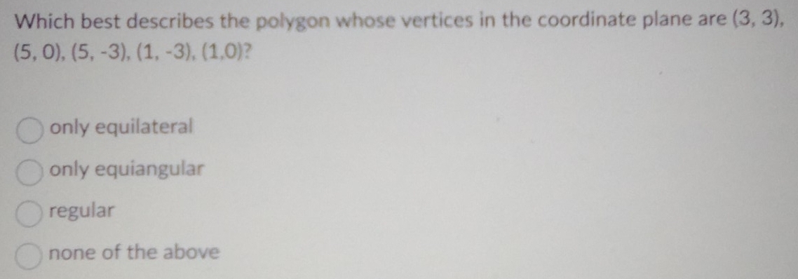 Which best describes the polygon whose vertices in the coordinate plane are (3,3),
(5,0), (5,-3), (1,-3), (1,0) 2
only equilateral
only equiangular
regular
none of the above