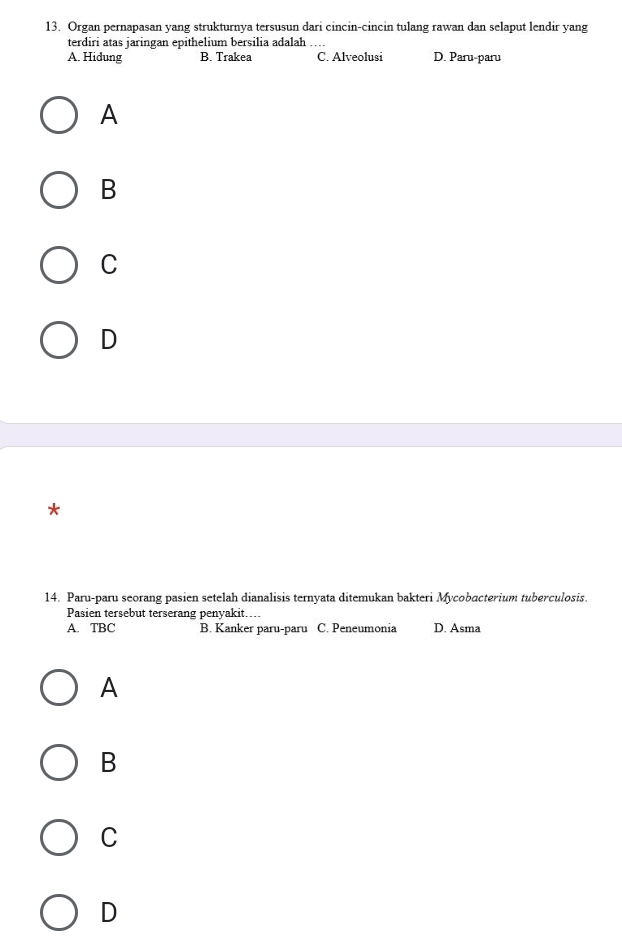 Organ pernapasan yang strukturnya tersusun dari cincin-cincin tulang rawan dan selaput lendir yang
terdiri atas jaringan epithelium bersilia adalah ….
A. Hidung B. Trakea C. Alveolusi D. Paru-paru
A
B
C
D
*
14. Paru-paru seorang pasien setelah dianalisis ternyata ditemukan bakteri Mycobacterium tuberculosis.
Pasien tersebut terserang penyakit…
A. TBC B. Kanker paru-paru C. Peneumonia D. Asma
A
B
C
D