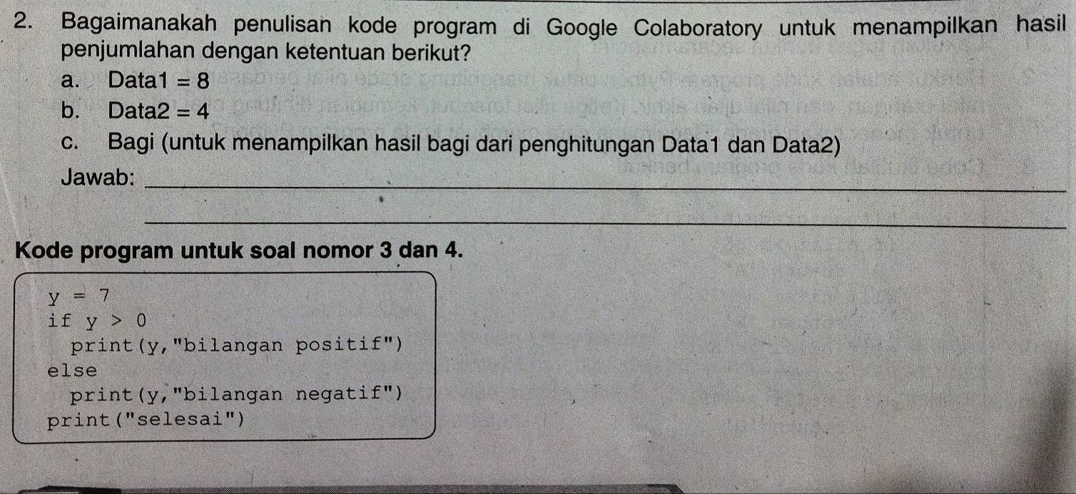 Bagaimanakah penulisan kode program di Google Colaboratory untuk menampilkan hasil
penjumlahan dengan ketentuan berikut?
a. Data 1=8
b. Data 2=4
c. Bagi (untuk menampilkan hasil bagi dari penghitungan Data1 dan Data2)
Jawab:_
_
Kode program untuk soal nomor 3 dan 4.
y=7
if y>0
print(y,"bilangan positif")
else
print(y,"bilangan negatif")
print ("selesai")