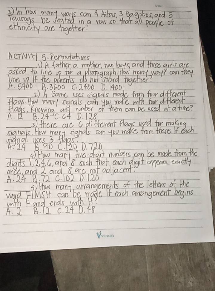 In how many ways can 4 Aitas, 3 Bagobos, and 5
Tausngs be seated in a row so that all people of
ethnicity are together?
AcTivi+y 5-Permutations
D A father, a mother, two boys, and three girls are
asked to line up for a photograph. How many ways can they
line up If the parents do not stand together?
A. 5460 B. 3600 C. 2400 D. 1400
2) A Game uses signals made from four different
flags. How many signals can you make with four different
flags, Knowing any number of them can be used at a time?
A 1 B. 24 C. 64 D. 128
3 ) there are a different flags used for making
sighals. How many rignals can you make from there. If each
signal uses 3 flags?
A. 24 B. 90 C. 20 D. 720
4) How many five-digit numbers, can be made from the
digits1, 2, 4. 6, and' 8 such that each digit appears exactly
once, and 2 and 8 are not adjacent?
A. 24 B. 72 C. 102 D. 120
s) How many, arrangements of the letters of the
word FIMiSH can 'be made If each arrangement begins
with F and ends with H?
A. 2 B. 12 C. 24 D. 48