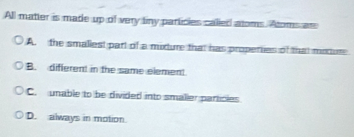 All matter is made up of very finy particies called atoms. Atoms an
A. the smallest part of a mixture that has properies of that moture
B. different in the same element.
C. unable to be divided into smaller particles
D. always in motion.