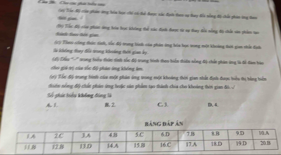 Cầo 2c Cho các phá tiêu sau
(1) Toc đặ cáa phần ang hia học cht có the được xác định theo sp tay đu năng độ chấ phần ứng teo
Le guan
(1) Tác độp cáa pham áng háa học khếng thc xác định được từ sự đay đu năng độ chất sản phẩm tạo
(C) Vheo công đưức ánh, tác độ trang bình của phần áng háa học tong một khuảng tứi giaa nhấ định
# khống đay đổi tong khoảng điưi gia ấy
đ) Dầu '''' trong bưêu thức tíh tắc độ trang bình theo biến thiên năng độ chất phin ứng là đề đim bio
cho giá tị của tc độ phần ứng khống âm.
(C) Tóc độ trong biế cáa một phần ứng trong một khoảng thời gio nhất địh được bểu tị bằng biến
điển sóng độ chất phẩn ứng huộc sản phẩm tạo thành chía cho khoảng thời gin đó. √
Số phát hiểu không đúng là
B2 C. 3 D. 4
Bảng Đáp án