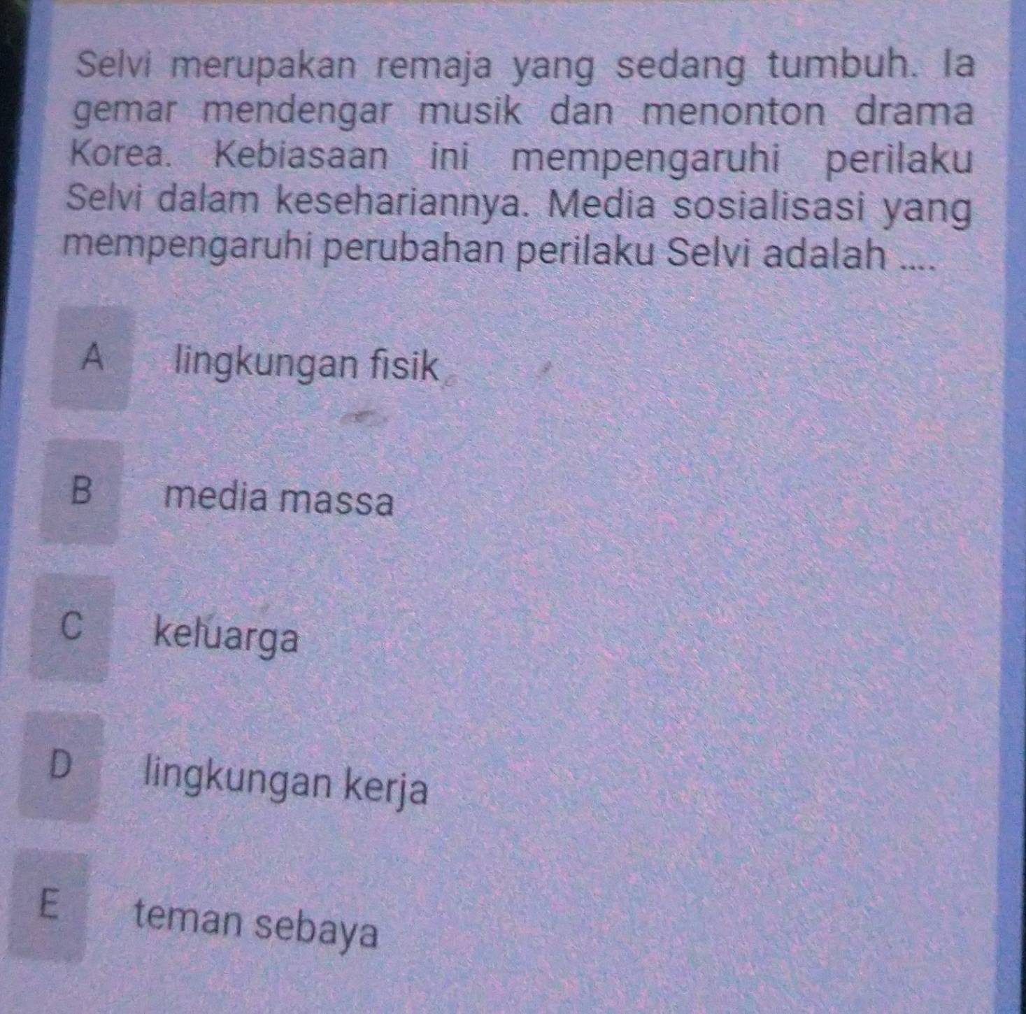 Selvi merupakan remaja yang sedang tumbuh. Ia
gemar mendengar musik dan menonton drama
Korea. Kebiasaan ini mempengaruhi perilaku
Selvi dalam kesehariannya. Media sosialisasi yang
mempengaruhi perubahan perilaku Selvi adalah ....
A lingkungan fisik
B media massa
C keluarga
D lingkungan kerja
E teman sebaya