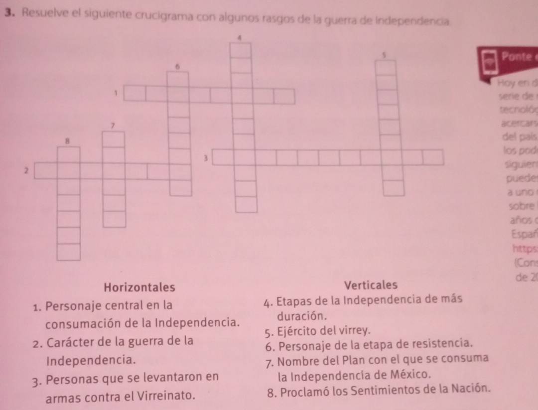 Resuelve el siguiente crucigrama con algunos rasgos de la guerra de Independencia 
Ponte 
oy en d 
serie 
tecnolóς 
acercars 
del país 
los pod 
siguien 
puede 
a und 
sobre 
años 
Españ 
https 
(Con 
de 2
Horizontales Verticales 
1. Personaje central en la 4. Etapas de la Independencia de más 
consumación de la Independencia. duración. 
5. Ejército del virrey. 
2. Carácter de la guerra de la 
6. Personaje de la etapa de resistencia. 
Independencia. 7. Nombre del Plan con el que se consuma 
3. Personas que se levantaron en la Independencia de México. 
armas contra el Virreinato. 8. Proclamó los Sentimientos de la Nación.