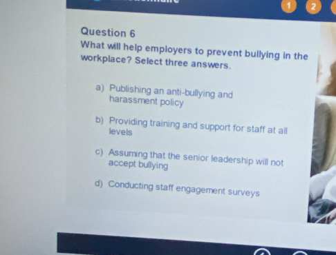 1 2
Question 6
What will help employers to prevent bullying in the
workplace? Select three answers.
a) Publishing an anti-bullying and
harassment policy
b) Providing training and support for staff at all
levels
c) Assuming that the senior leadership will not
accept bullying
d) Conducting staff engagement surveys