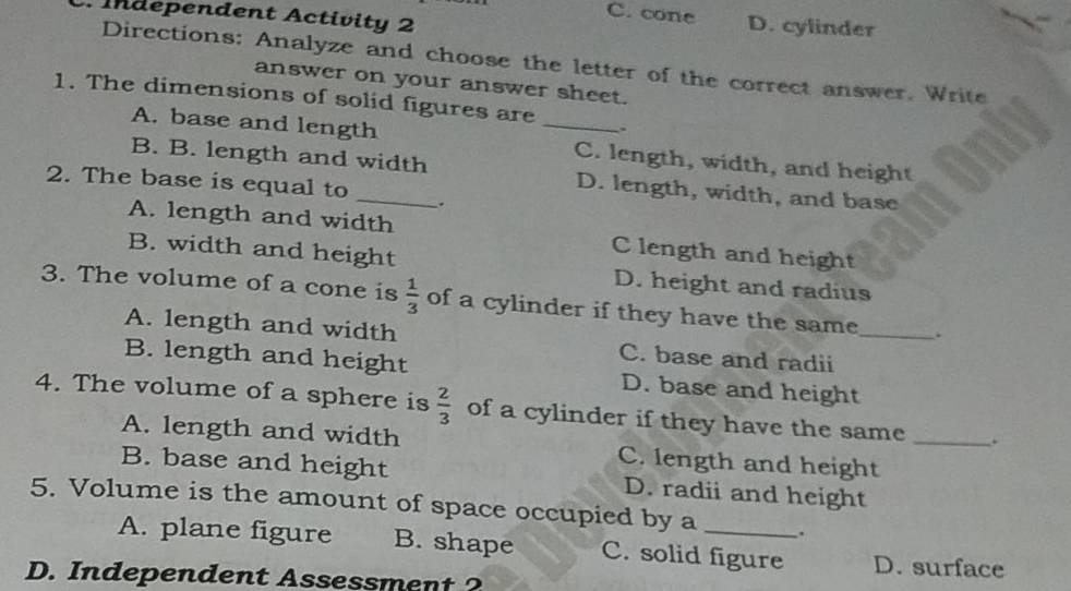 Independent Activity 2
C. cone D. cylinder
Directions: Analyze and choose the letter of the correct answer. Write
answer on your answer sheet.
1. The dimensions of solid figures are _.
A. base and length C. length, width, and height
B. B. length and width D. length, width, and base
2. The base is equal to
A. length and width C length and height
B. width and height D. height and radius
3. The volume of a cone is  1/3  of a cylinder if they have the same_ .
A. length and width C. base and radii
B. length and height D. base and height
4. The volume of a sphere is  2/3  of a cylinder if they have the same _.
A. length and width C. length and height
B. base and height D. radii and height
5. Volume is the amount of space occupied by a _.
A. plane figure B. shape C. solid figure D. surface
D. Independent Assessment 2