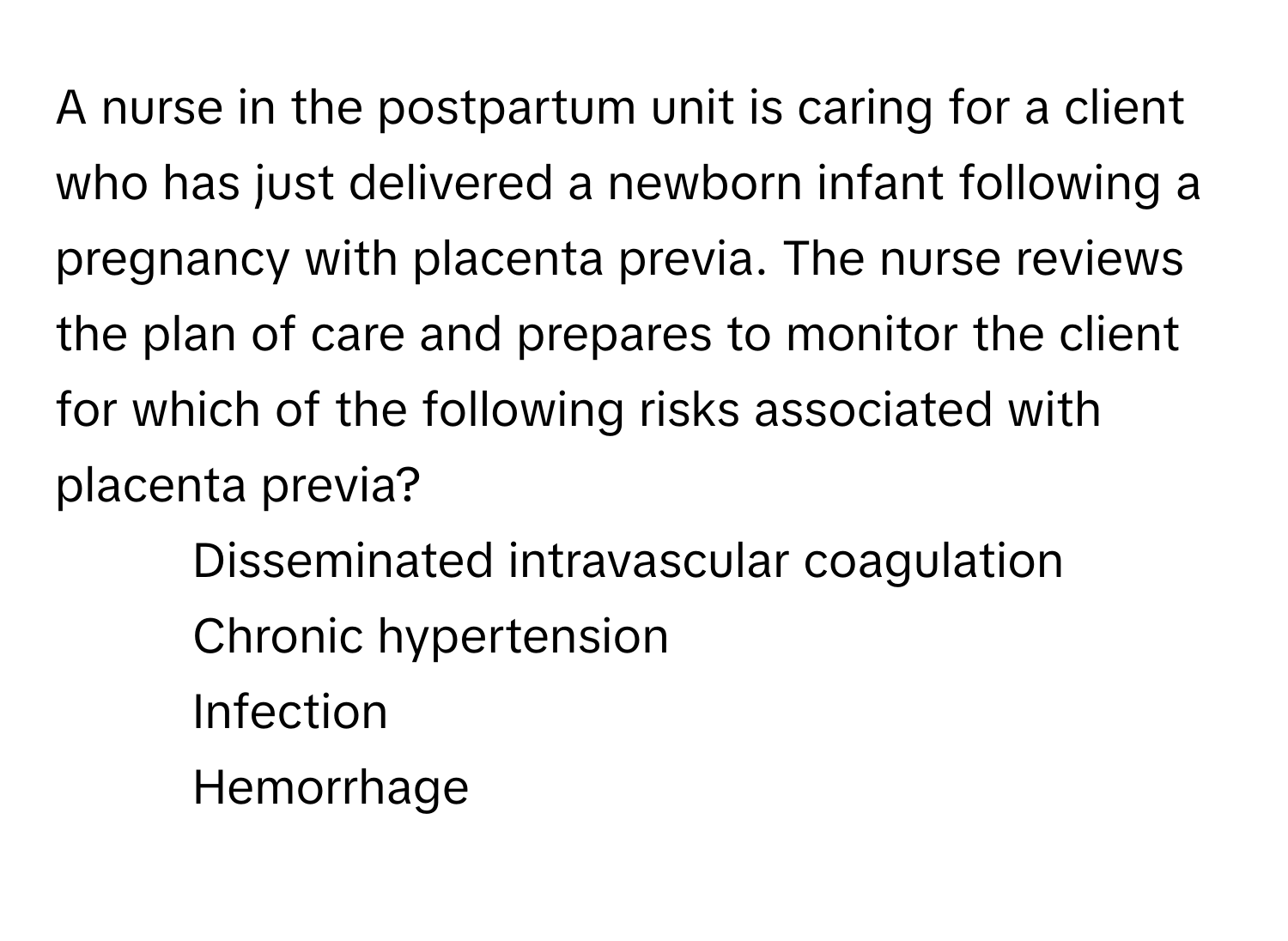 A nurse in the postpartum unit is caring for a client who has just delivered a newborn infant following a pregnancy with placenta previa. The nurse reviews the plan of care and prepares to monitor the client for which of the following risks associated with placenta previa?

1. Disseminated intravascular coagulation
2. Chronic hypertension
3. Infection
4. Hemorrhage