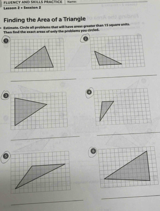 FLUENCY AND SKILLS PRACTICE Name: 
Lesson 2 • Session 2 
Finding the Area of a Triangle 
Estimate. Circle all problems that will have areas greater than 15 square units. 
Then find the exact areas of only the problems you circled. 
_ 
_ 
_ 
_ 
6 
_ 
_